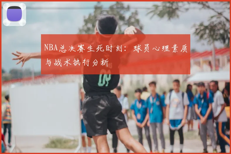 NBA总决赛生死时刻：球员心理素质与战术执行分析