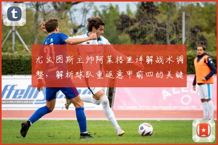 尤文图斯主帅阿莱格里详解战术调整，解析球队重返意甲前四的关键改进步骤