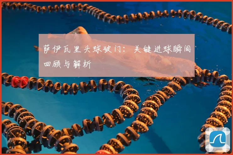 萨伊瓦里头球破门：关键进球瞬间回顾与解析