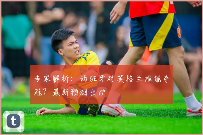 专家解析：西班牙对英格兰谁能夺冠？最新预测出炉