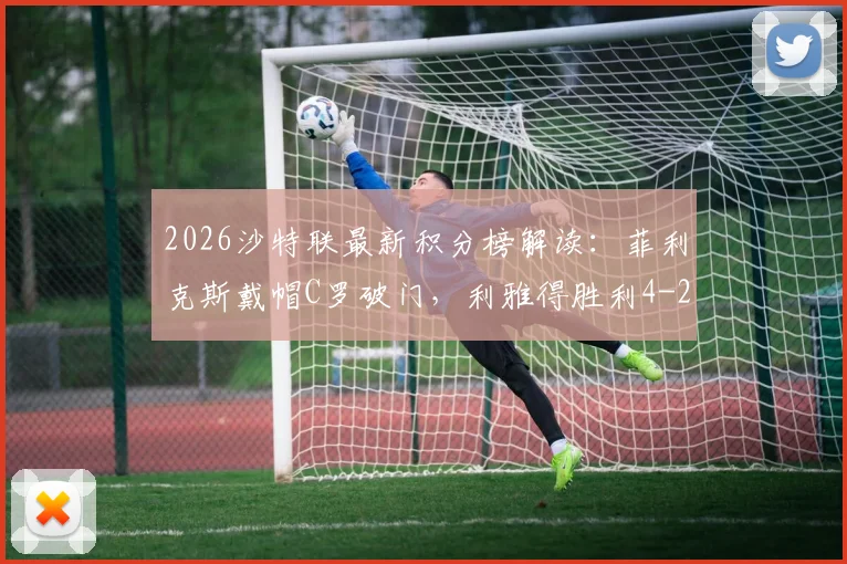 2026沙特联最新积分榜解读：菲利克斯戴帽C罗破门，利雅得胜利4-2力克青年人全场录像分析