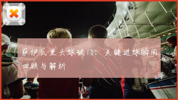 萨伊瓦里头球破门：关键进球瞬间回顾与解析