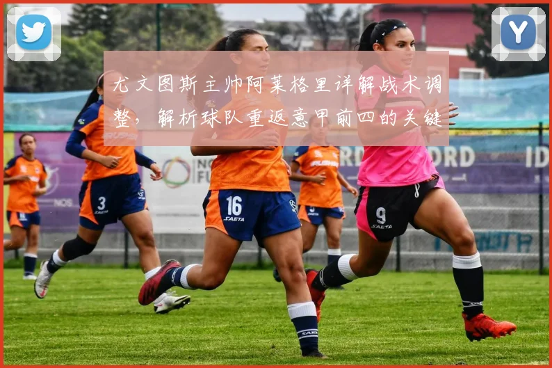 尤文图斯主帅阿莱格里详解战术调整，解析球队重返意甲前四的关键改进步骤