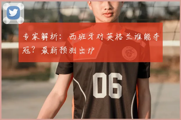 专家解析：西班牙对英格兰谁能夺冠？最新预测出炉