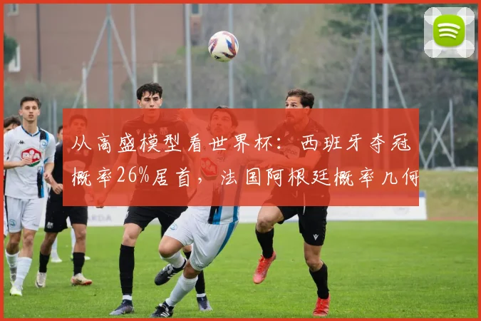 从高盛模型看世界杯：西班牙夺冠概率26%居首，法国阿根廷概率几何？